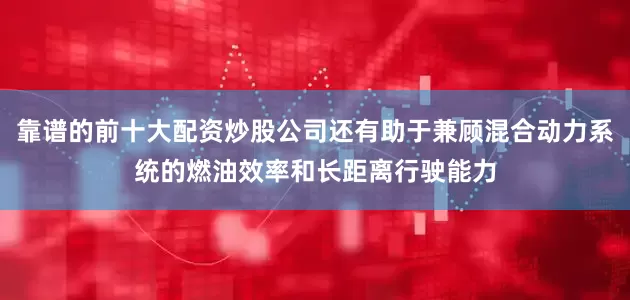 靠谱的前十大配资炒股公司还有助于兼顾混合动力系统的燃油效率和长距离行驶能力