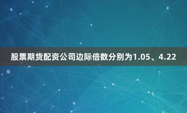 股票期货配资公司边际倍数分别为1.05、4.22