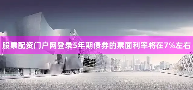 股票配资门户网登录5年期债券的票面利率将在7%左右