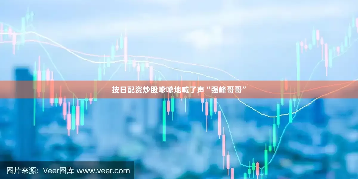按日配资炒股嗲嗲地喊了声“强峰哥哥”