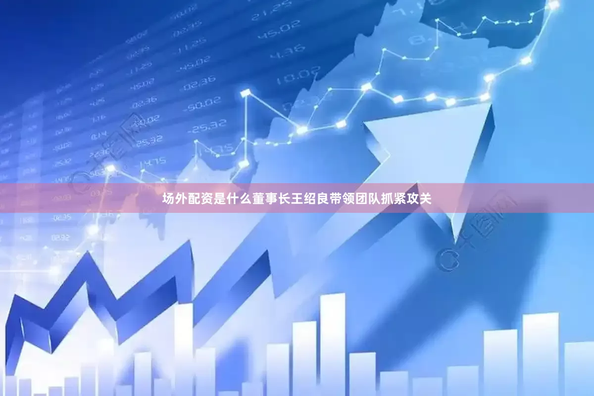 场外配资是什么董事长王绍良带领团队抓紧攻关