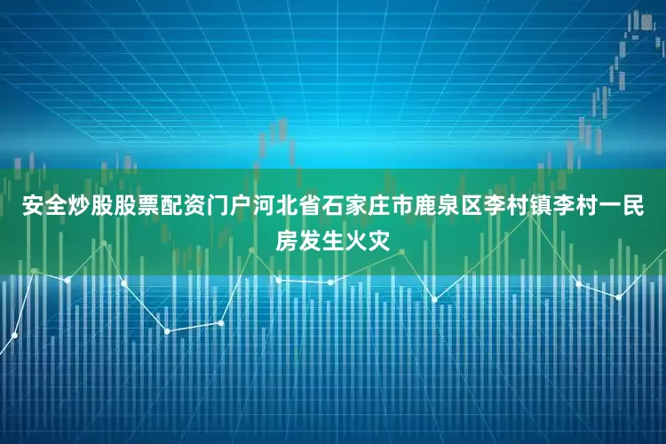安全炒股股票配资门户河北省石家庄市鹿泉区李村镇李村一民房发生火灾