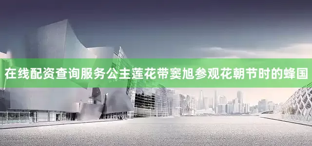 在线配资查询服务公主莲花带窦旭参观花朝节时的蜂国