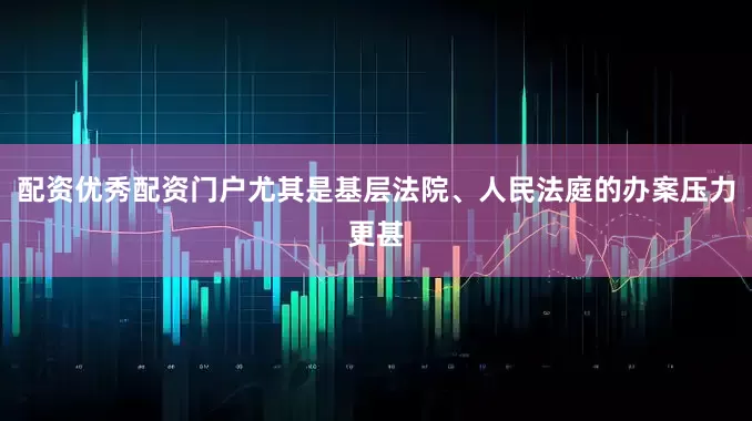 配资优秀配资门户尤其是基层法院、人民法庭的办案压力更甚