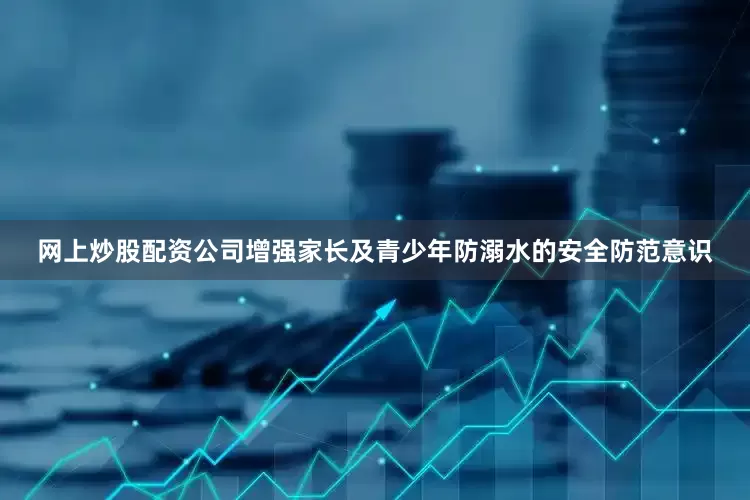 网上炒股配资公司增强家长及青少年防溺水的安全防范意识