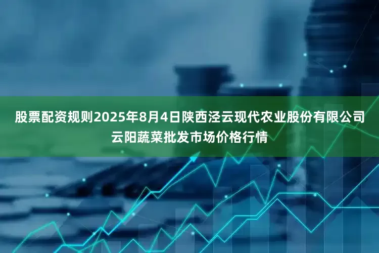 股票配资规则2025年8月4日陕西泾云现代农业股份有限公司云阳蔬菜批发市场价格行情