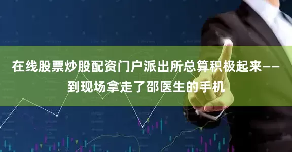 在线股票炒股配资门户派出所总算积极起来——到现场拿走了邵医生的手机