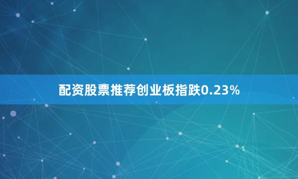 配资股票推荐创业板指跌0.23%
