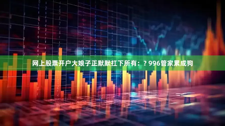 网上股票开户大娘子正默默扛下所有：? 996管家累成狗