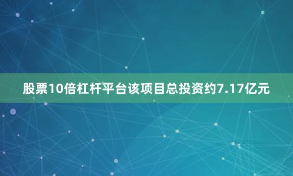 股票10倍杠杆平台该项目总投资约7.17亿元