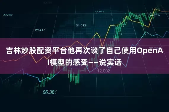 吉林炒股配资平台他再次谈了自己使用OpenAI模型的感受——说实话