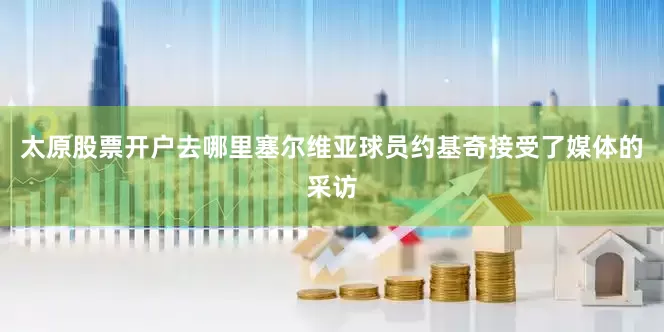 太原股票开户去哪里塞尔维亚球员约基奇接受了媒体的采访