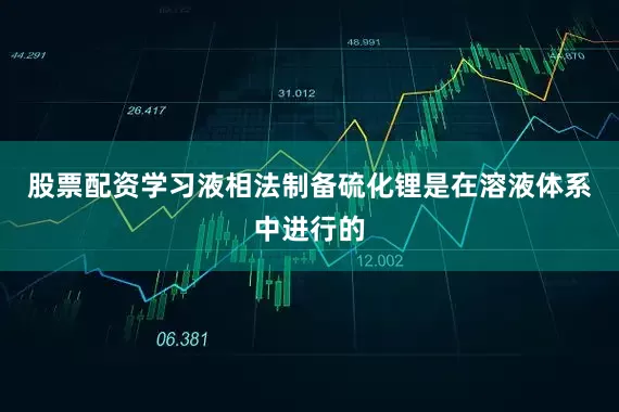 股票配资学习液相法制备硫化锂是在溶液体系中进行的