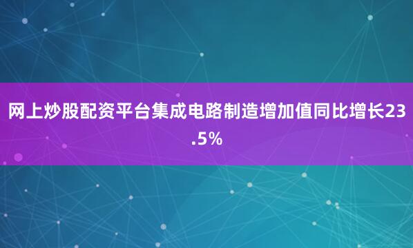 网上炒股配资平台集成电路制造增加值同比增长23.5%