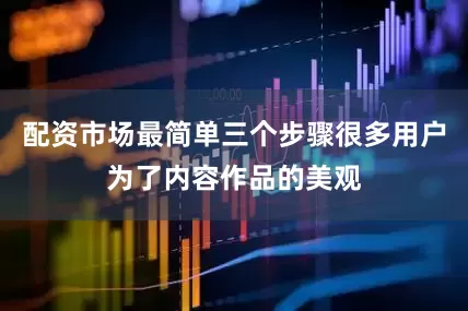 配资市场最简单三个步骤很多用户为了内容作品的美观