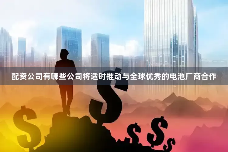 配资公司有哪些公司将适时推动与全球优秀的电池厂商合作