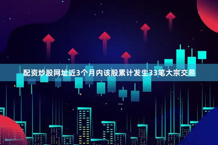 配资炒股网址近3个月内该股累计发生33笔大宗交易