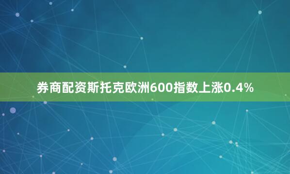 券商配资斯托克欧洲600指数上涨0.4%