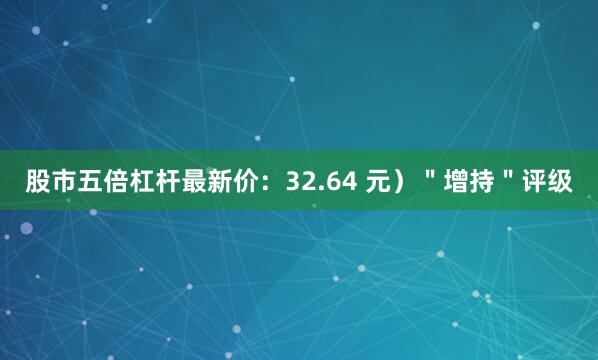 股市五倍杠杆最新价：32.64 元）＂增持＂评级