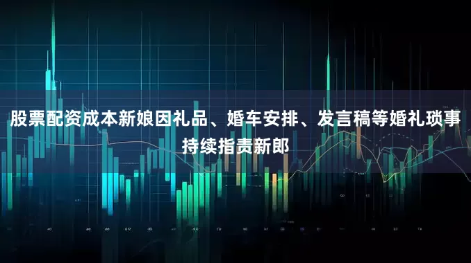 股票配资成本新娘因礼品、婚车安排、发言稿等婚礼琐事持续指责新郎
