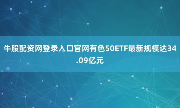 牛股配资网登录入口官网有色50ETF最新规模达34.09亿元