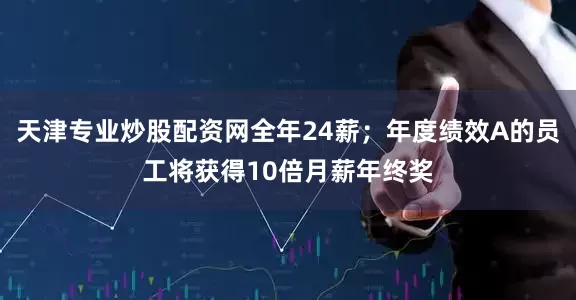 天津专业炒股配资网全年24薪;年度绩效A的员工将获得10倍月薪年终奖