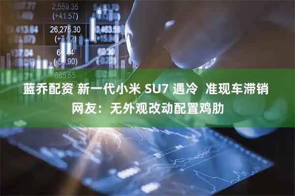 蓝乔配资 新一代小米 SU7 遇冷  准现车滞销 网友：无外观改动配置鸡肋