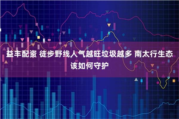 益丰配资 徒步野线人气越旺垃圾越多 南太行生态该如何守护