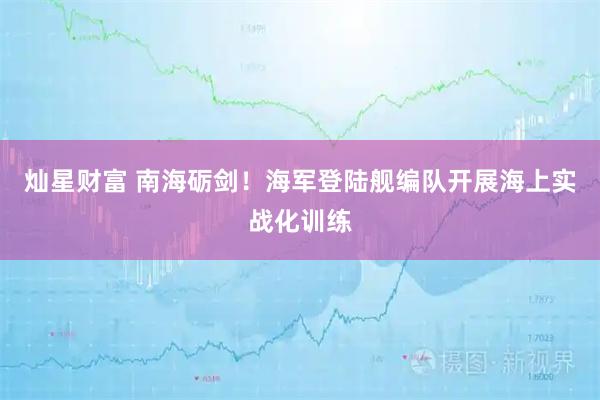 灿星财富 南海砺剑！海军登陆舰编队开展海上实战化训练