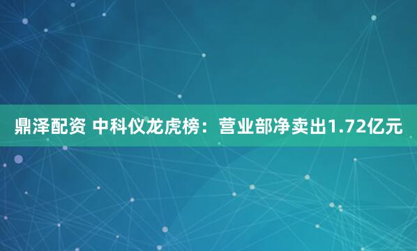 鼎泽配资 中科仪龙虎榜：营业部净卖出1.72亿元