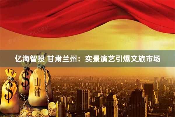 亿海智投 甘肃兰州：实景演艺引爆文旅市场
