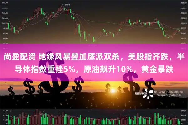 尚盈配资 地缘风暴叠加鹰派双杀，美股指齐跌，半导体指数重挫5%，原油飙升10%，黄金暴跌