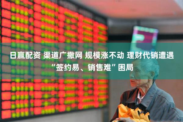 日赢配资 渠道广撒网 规模涨不动 理财代销遭遇“签约易、销售难”困局