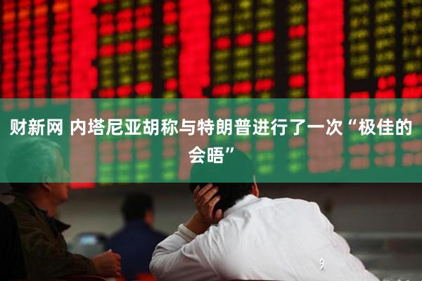 财新网 内塔尼亚胡称与特朗普进行了一次“极佳的会晤”