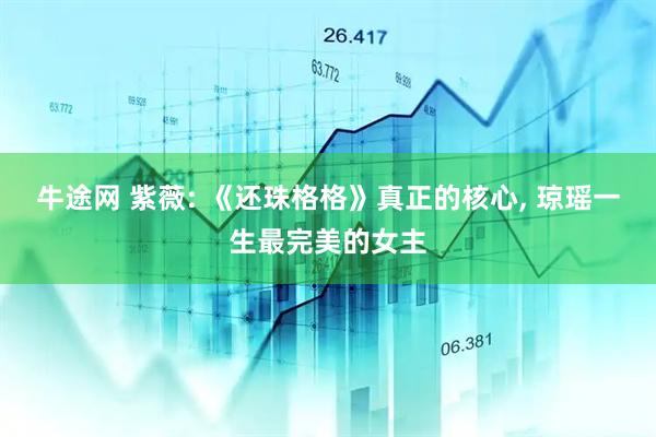 牛途网 紫薇: 《还珠格格》真正的核心, 琼瑶一生最完美的女主
