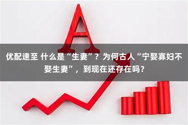 优配速至 什么是“生妻”？为何古人“宁娶寡妇不娶生妻”，到现在还存在吗？